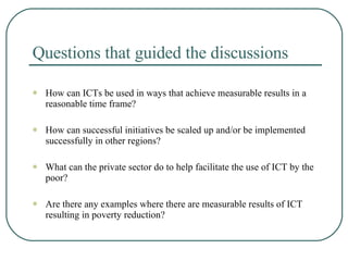 Questions that guided the discussions How can ICTs be used in ways that achieve measurable results in a reasonable time frame? How can successful initiatives be scaled up and/or be implemented successfully in other regions? What can the private sector do to help facilitate the use of ICT by the poor? Are there any examples where there are measurable results of ICT resulting in poverty reduction? 