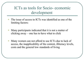 ICTs as tools for Socio- economic development   The issue of access to ICTs was identified as one of the limiting factors: Many participants indicated that it is not a matter of clicking away – one has to have what to click Many women can not afford to use ICTs due to lack of access, the inapplicability of the content, illiteracy levels, costs and the general low standards of living   