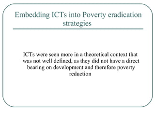Embedding ICTs into Poverty eradication strategies   ICTs were seen more in a theoretical context that  was not well defined, as they did not have a direct bearing on development and therefore poverty reduction   