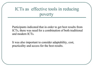ICTs as  effective tools in reducing poverty   Participants indicated that in order to get best results from ICTs, there was need for a combination of both traditional and modern ICTs.  It was also important to consider adaptability, cost, practicality and access for the best results.  