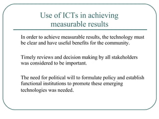 Use of ICTs in achieving  measurable results   In order to achieve measurable results, the technology must be clear and have useful benefits for the community. Timely reviews and decision making by all stakeholders was considered to be important.  The need for political will to formulate policy and establish functional institutions to promote these emerging technologies was needed . 