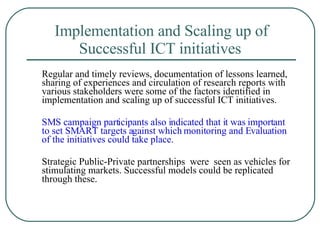 Implementation and Scaling up of Successful ICT initiatives   Regular and timely reviews, documentation of lessons learned, sharing of experiences and circulation of research reports with various stakeholders were some of the factors identified in implementation and scaling up of successful ICT initiatives.  SMS campaign participants also indicated that it was important to set SMART targets against which monitoring and Evaluation of the initiatives could take place.  Strategic Public-Private partnerships  were  seen as vehicles for stimulating markets. Successful models could be replicated through these.  