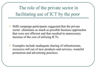 The role of the private sector in facilitating use of ICT by the poor   SMS campaign participants suggested that the private sector  eliminates as much as possible business approaches that were not efficient and that resulted in unnecessary increase of the cost of utilizing ICTs.  Examples include inadequate sharing of infrastructure, excessive roll out of new products and services, wasteful promotion and advertising practices.  