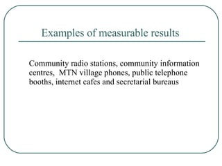 Examples of measurable results   Community radio stations, community information centres,  MTN village phones, public telephone booths, internet cafes and secretarial bureaus  