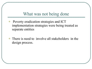 What was not being done   Poverty eradication strategies and ICT implementation strategies were being treated as separate entities  There is need to  involve all stakeholders  in the design process.  