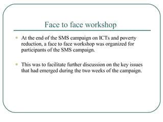 Face to face workshop  At the end of the SMS campaign on ICTs and poverty reduction, a face to face workshop was organized for participants of the SMS campaign.  This was to facilitate further discussion on the key issues that had emerged during the two weeks of the campaign.  