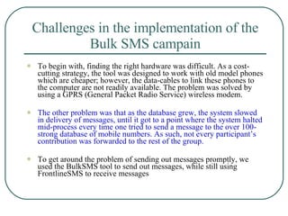 Challenges in the implementation of the Bulk SMS campain To begin with, finding the right hardware was difficult. As a cost-cutting strategy, the tool was designed to work with old model phones which are cheaper; however, the data-cables to link these phones to the computer are not readily available. The problem was solved by using a GPRS (General Packet Radio Service) wireless modem.  The other problem was that as the database grew, the system slowed in delivery of messages, until it got to a point where the system halted mid-process every time one tried to send a message to the over 100-strong database of mobile numbers. As such, not every participant’s contribution was forwarded to the rest of the group.  To get around the problem of sending out messages promptly, we used the BulkSMS tool to send out messages, while still using FrontlineSMS to receive messages 