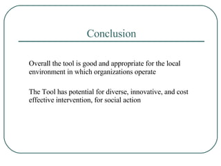 Conclusion Overall the tool is good and appropriate for the local environment in which organizations operate The Tool has potential for diverse, innovative, and cost effective intervention, for social action 