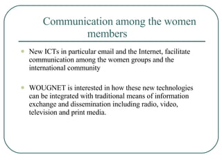 Communication among the women  members New ICTs in particular email and the Internet, facilitate communication among the women groups and the international community  WOUGNET is interested in how these new technologies can be integrated with traditional means of information exchange and dissemination including radio, video, television and print media.  