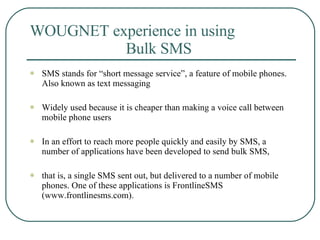 WOUGNET experience in using  Bulk SMS SMS stands for “short message service”, a feature of mobile phones. Also known as text messaging  Widely used because it is cheaper than making a voice call between mobile phone users  In an effort to reach more people quickly and easily by SMS, a number of applications have been developed to send bulk SMS,  that is, a single SMS sent out, but delivered to a number of mobile phones. One of these applications is FrontlineSMS (www.frontlinesms.com). 