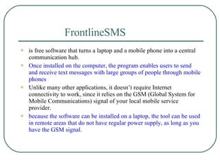 FrontlineSMS   is free software that turns a laptop and a mobile phone into a central communication hub.  Once installed on the computer, the program enables users to send and receive text messages with large groups of people through mobile phones  Unlike many other applications, it doesn’t require Internet connectivity to work, since it relies on the GSM (Global System for Mobile Communications) signal of your local mobile service provider.  because the software can be installed on a laptop, the tool can be used in remote areas that do not have regular power supply, as long as you have the GSM signal. 