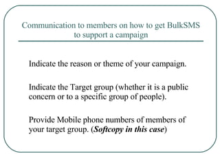 Communication to members on how to get BulkSMS to support a campaign Indicate the reason or theme of your campaign. Indicate the Target group (whether it is a public concern or to a specific group of people). Provide Mobile phone numbers of members of your target group. ( Softcopy in this case ) 