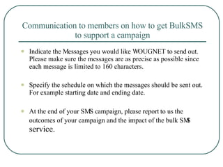 Communication to members on how to get BulkSMS to support a campaign Indicate the Messages you would like WOUGNET to send out. Please make sure the messages are as precise as possible since each message is limited to 160 characters. Specify the schedule on which the messages should be sent out. For example starting date and ending date. At the end of your SMS campaign, please report to us the outcomes of your campaign and the impact of the bulk SMS  service. 