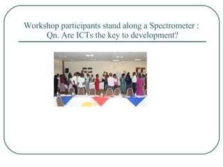 Workshop participants stand along a Spectrometer :  Qn. Are ICTs the key to development? 