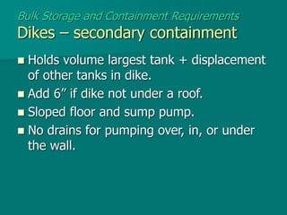  Holds volume largest tank + displacement
of other tanks in dike.
 Add 6” if dike not under a roof.
 Sloped floor and sump pump.
 No drains for pumping over, in, or under
the wall.
Bulk Storage and Containment Requirements
Dikes – secondary containment
 