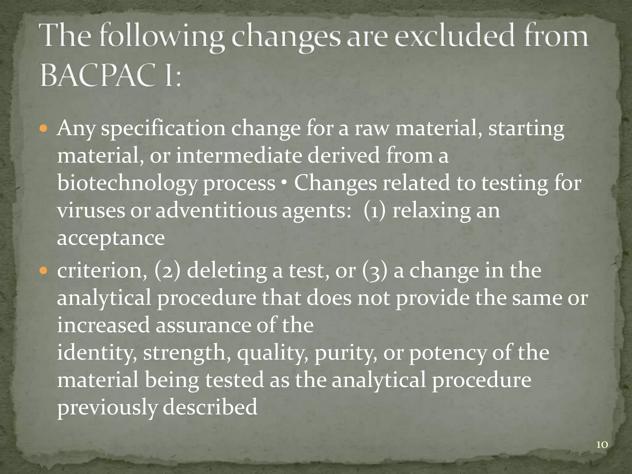  Any specification change for a raw material, starting
  material, or intermediate derived from a
  biotechnology process • Changes related to testing for
  viruses or adventitious agents: (1) relaxing an
  acceptance
 criterion, (2) deleting a test, or (3) a change in the
  analytical procedure that does not provide the same or
  increased assurance of the
  identity, strength, quality, purity, or potency of the
  material being tested as the analytical procedure
  previously described
                                                           10
 