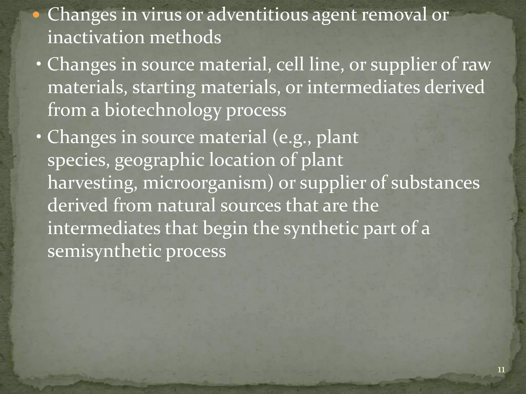  Changes in virus or adventitious agent removal or
  inactivation methods
• Changes in source material, cell line, or supplier of raw
  materials, starting materials, or intermediates derived
  from a biotechnology process
• Changes in source material (e.g., plant
  species, geographic location of plant
  harvesting, microorganism) or supplier of substances
  derived from natural sources that are the
  intermediates that begin the synthetic part of a
  semisynthetic process




                                                              11
 