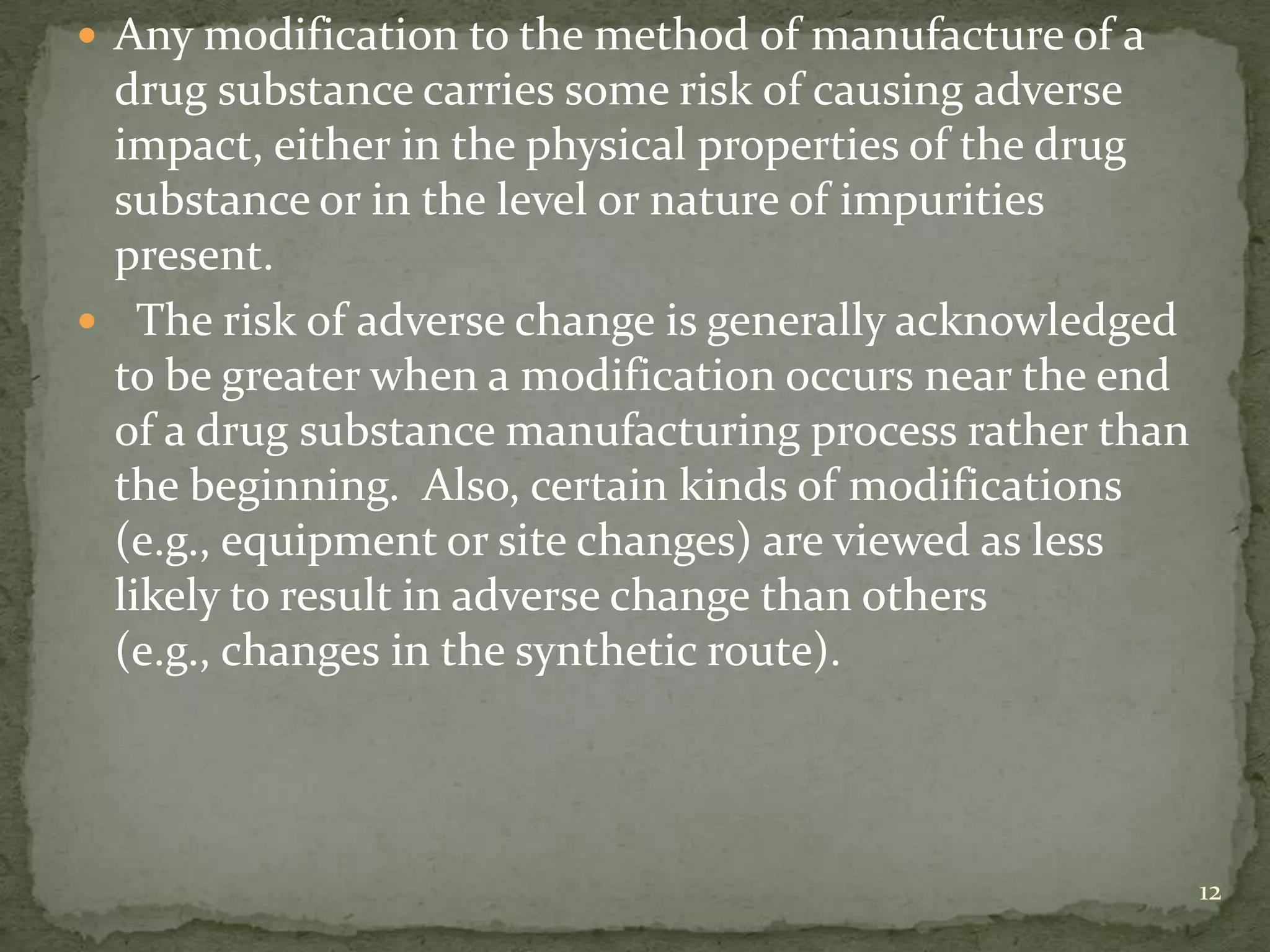  Any modification to the method of manufacture of a
 drug substance carries some risk of causing adverse
 impact, either in the physical properties of the drug
 substance or in the level or nature of impurities
 present.
 The risk of adverse change is generally acknowledged
 to be greater when a modification occurs near the end
 of a drug substance manufacturing process rather than
 the beginning. Also, certain kinds of modifications
 (e.g., equipment or site changes) are viewed as less
 likely to result in adverse change than others
 (e.g., changes in the synthetic route).




                                                         12
 