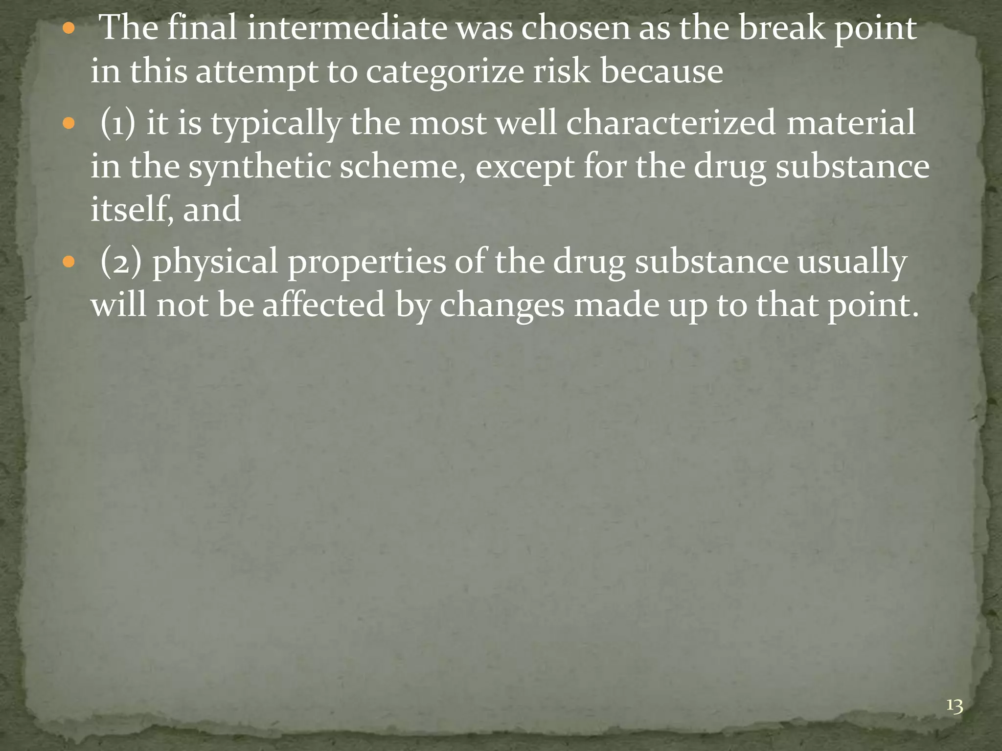  The final intermediate was chosen as the break point
  in this attempt to categorize risk because
 (1) it is typically the most well characterized material
  in the synthetic scheme, except for the drug substance
  itself, and
 (2) physical properties of the drug substance usually
  will not be affected by changes made up to that point.




                                                             13
 