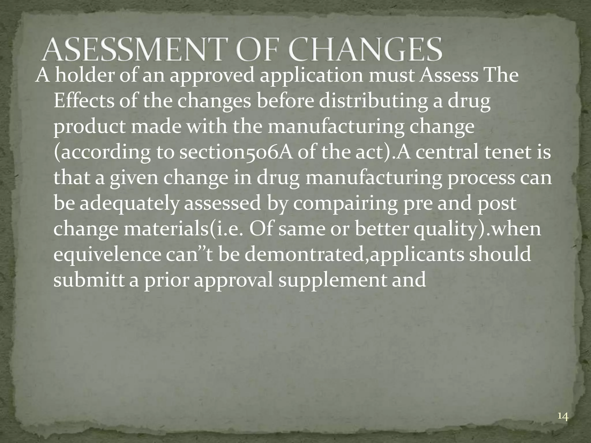 A holder of an approved application must Assess The
  Effects of the changes before distributing a drug
  product made with the manufacturing change
  (according to section506A of the act).A central tenet is
  that a given change in drug manufacturing process can
  be adequately assessed by compairing pre and post
  change materials(i.e. Of same or better quality).when
  equivelence can’’t be demontrated,applicants should
  submitt a prior approval supplement and




                                                             14
 