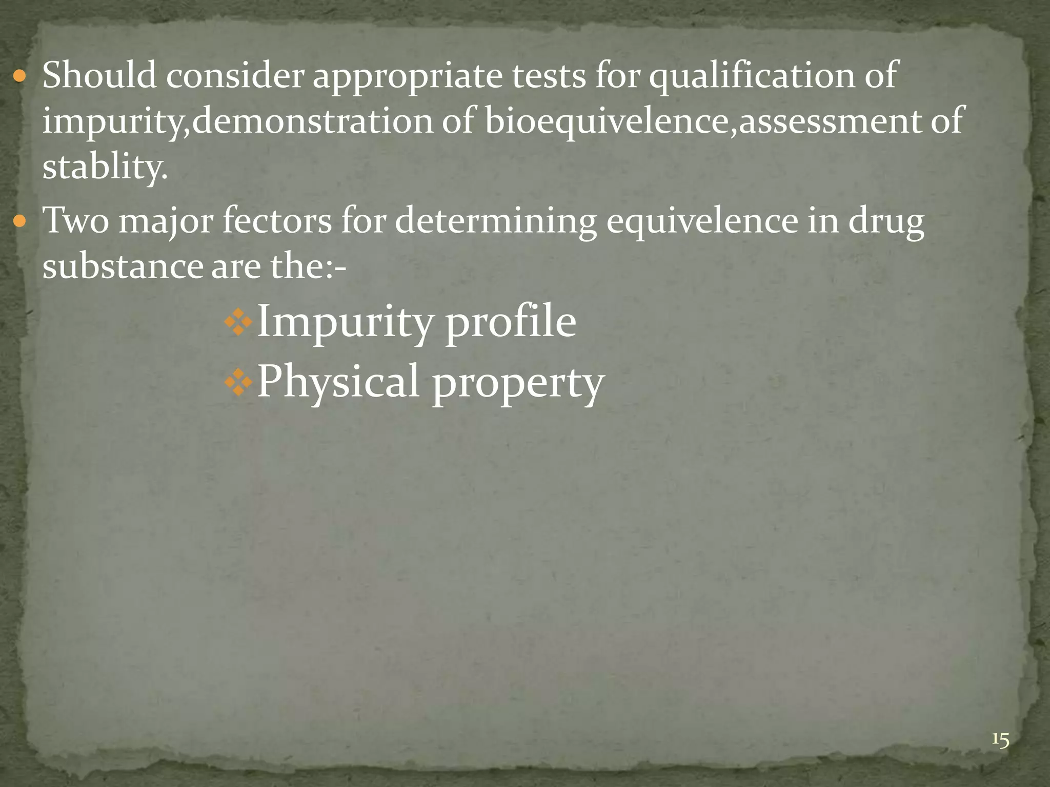  Should consider appropriate tests for qualification of
  impurity,demonstration of bioequivelence,assessment of
  stablity.
 Two major fectors for determining equivelence in drug
  substance are the:-
             Impurity profile
             Physical property




                                                           15
 