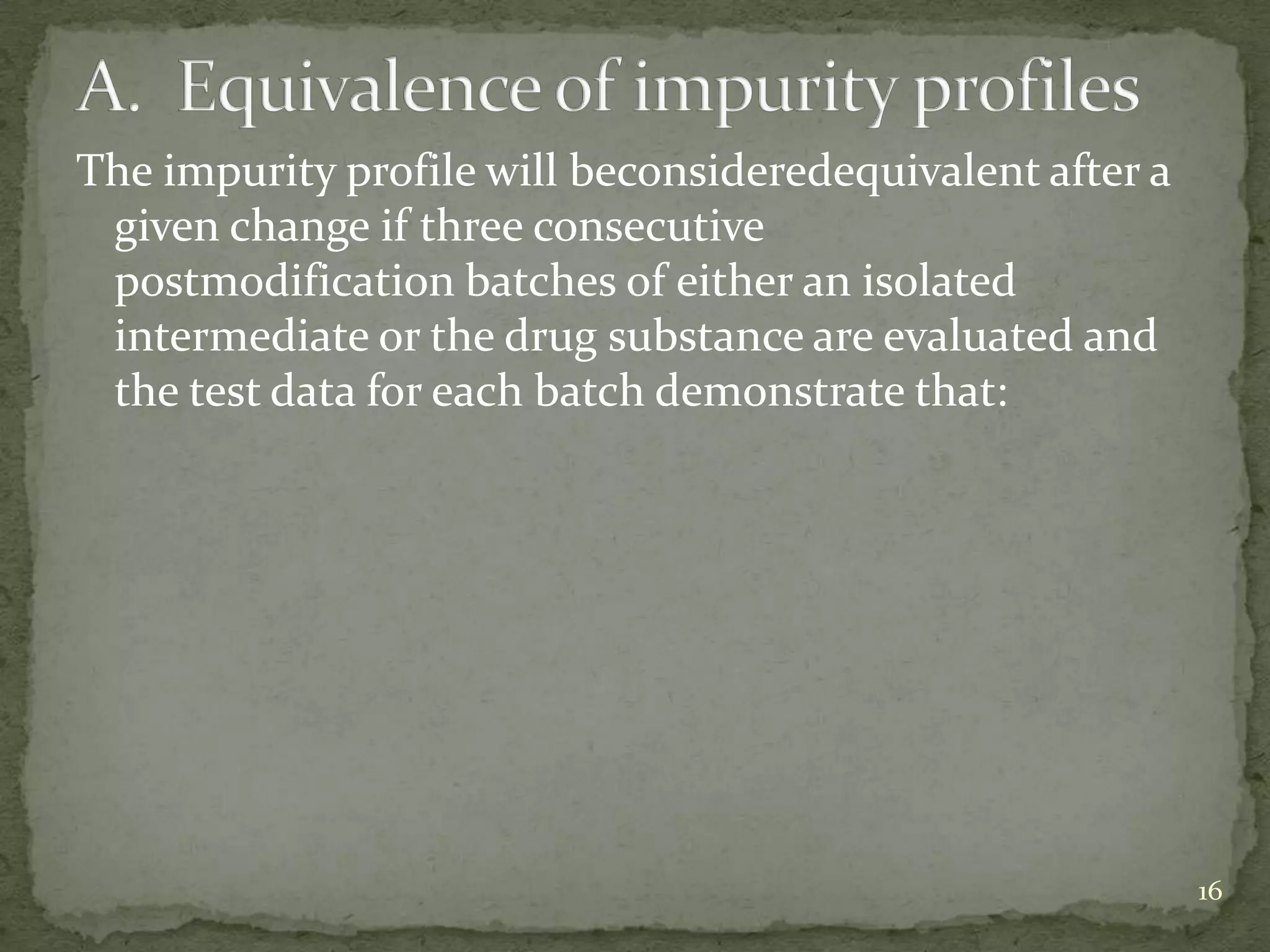 The impurity profile will beconsideredequivalent after a
 given change if three consecutive
 postmodification batches of either an isolated
 intermediate or the drug substance are evaluated and
 the test data for each batch demonstrate that:




                                                           16
 