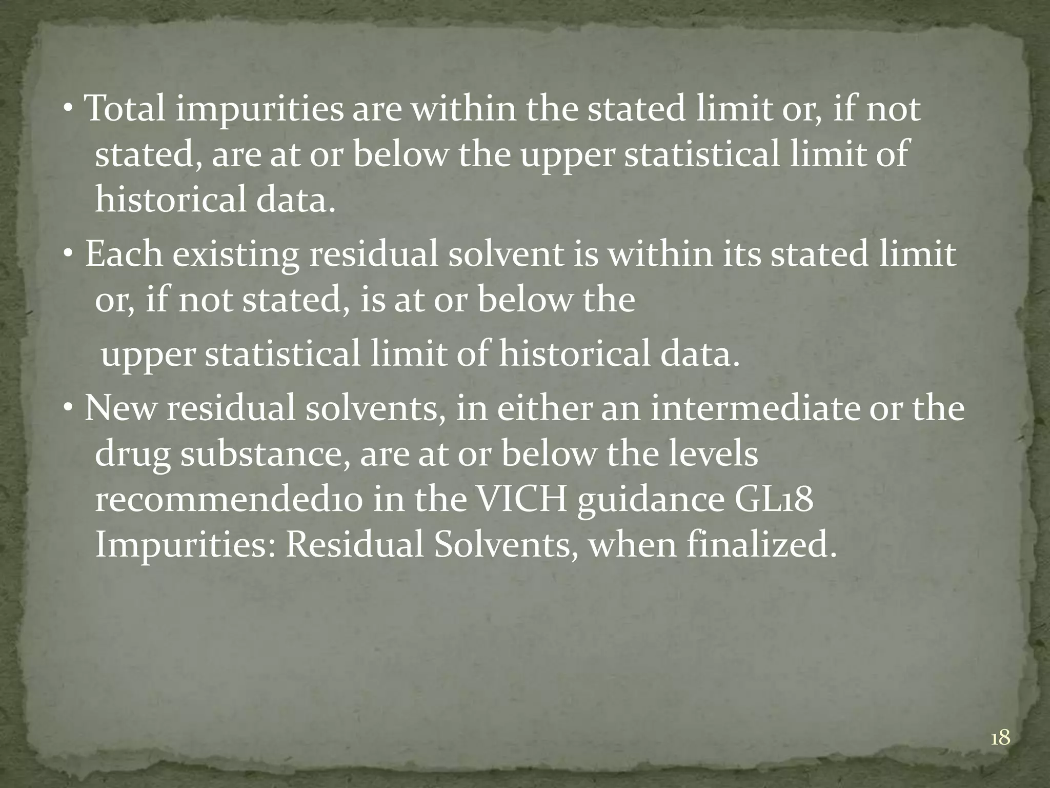 • Total impurities are within the stated limit or, if not
   stated, are at or below the upper statistical limit of
   historical data.
• Each existing residual solvent is within its stated limit
   or, if not stated, is at or below the
   upper statistical limit of historical data.
• New residual solvents, in either an intermediate or the
   drug substance, are at or below the levels
   recommended10 in the VICH guidance GL18
   Impurities: Residual Solvents, when finalized.



                                                              18
 