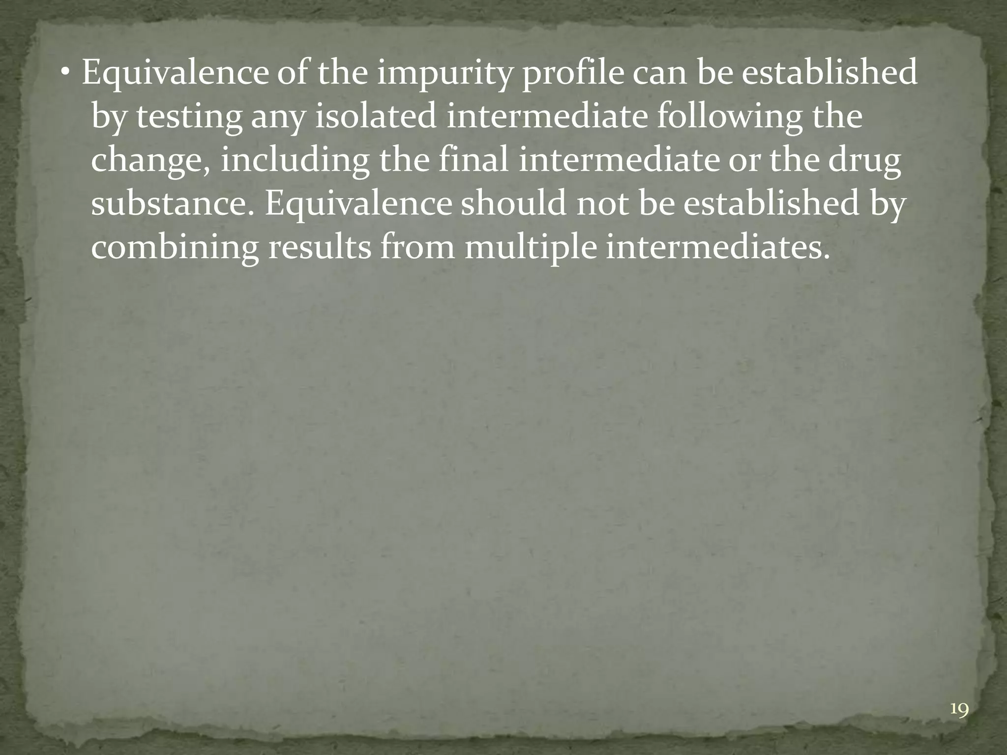 • Equivalence of the impurity profile can be established
  by testing any isolated intermediate following the
  change, including the final intermediate or the drug
  substance. Equivalence should not be established by
  combining results from multiple intermediates.




                                                           19
 
