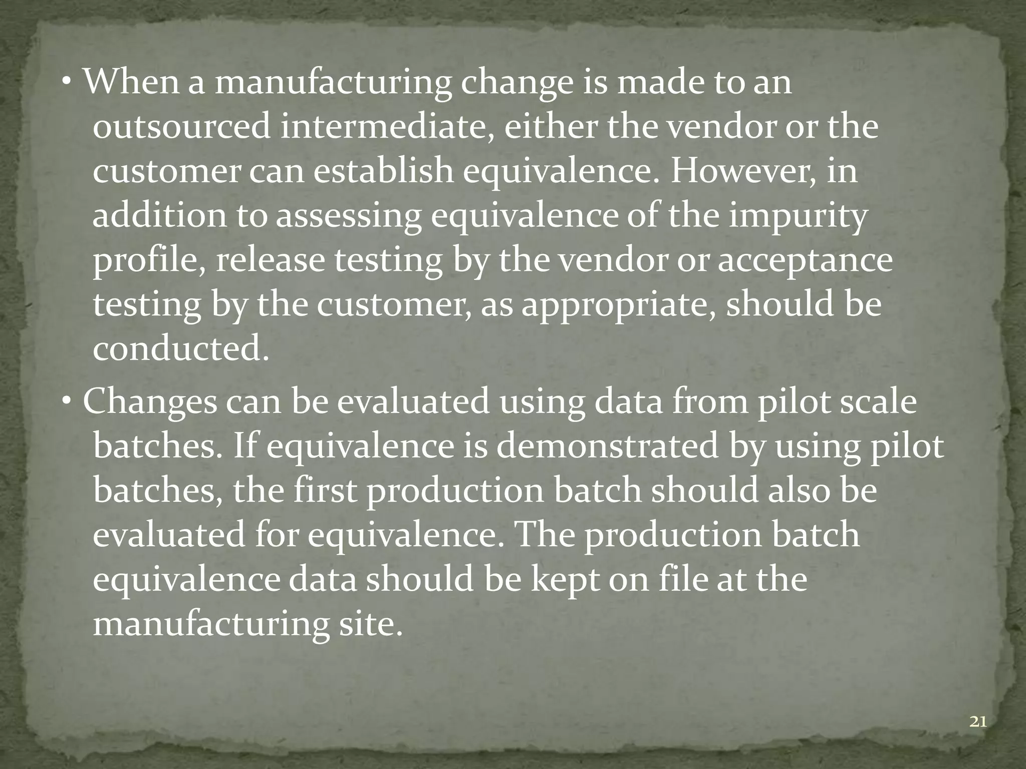 • When a manufacturing change is made to an
  outsourced intermediate, either the vendor or the
  customer can establish equivalence. However, in
  addition to assessing equivalence of the impurity
  profile, release testing by the vendor or acceptance
  testing by the customer, as appropriate, should be
  conducted.
• Changes can be evaluated using data from pilot scale
  batches. If equivalence is demonstrated by using pilot
  batches, the first production batch should also be
  evaluated for equivalence. The production batch
  equivalence data should be kept on file at the
  manufacturing site.

                                                           21
 