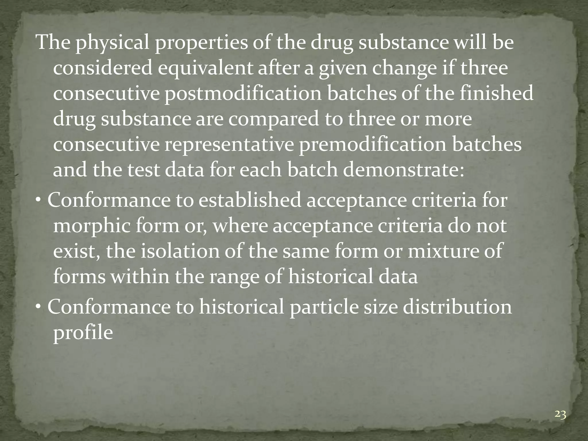The physical properties of the drug substance will be
  considered equivalent after a given change if three
  consecutive postmodification batches of the finished
  drug substance are compared to three or more
  consecutive representative premodification batches
  and the test data for each batch demonstrate:
• Conformance to established acceptance criteria for
  morphic form or, where acceptance criteria do not
  exist, the isolation of the same form or mixture of
  forms within the range of historical data
• Conformance to historical particle size distribution
  profile


                                                         23
 