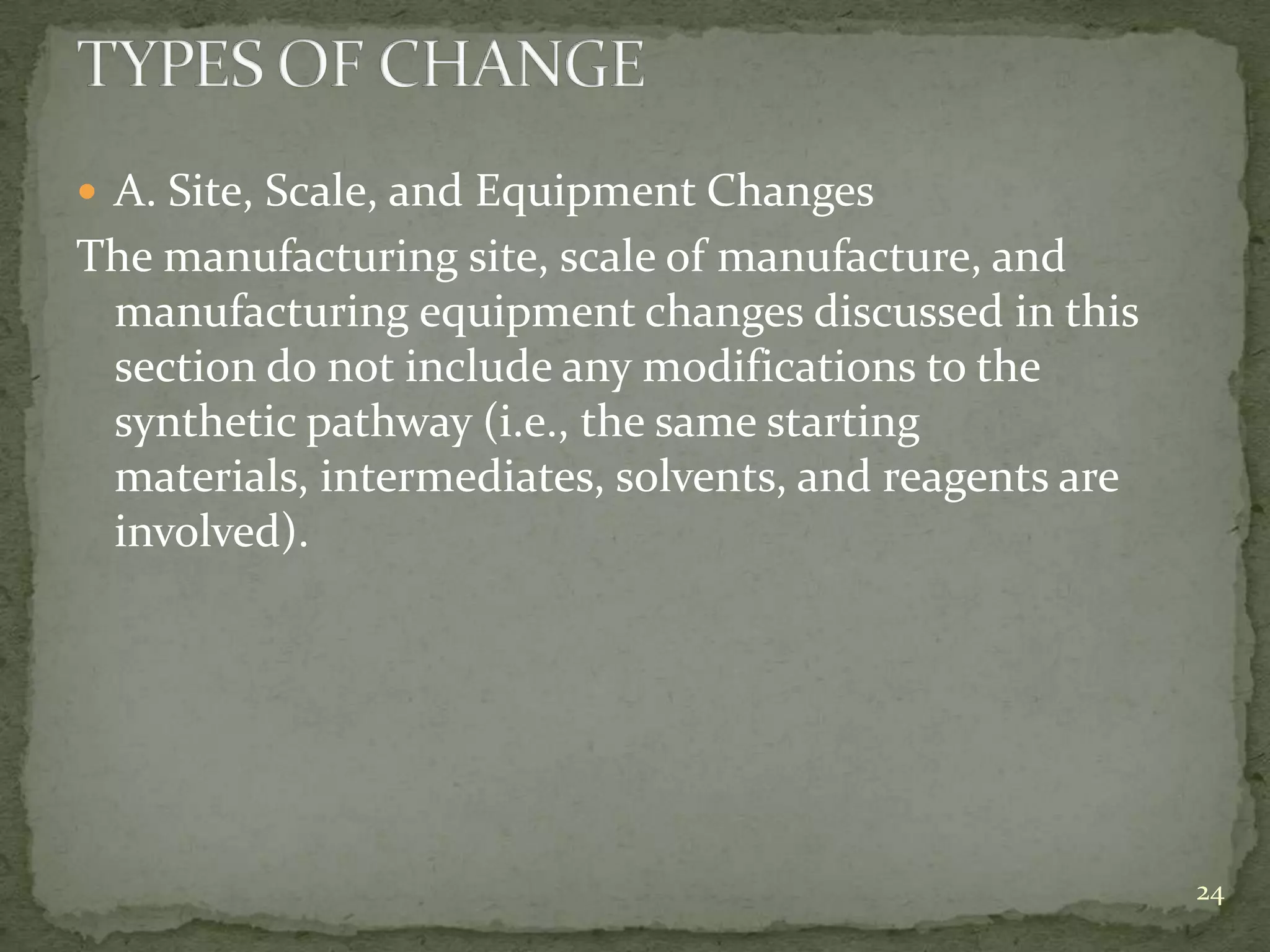  A. Site, Scale, and Equipment Changes
The manufacturing site, scale of manufacture, and
 manufacturing equipment changes discussed in this
 section do not include any modifications to the
 synthetic pathway (i.e., the same starting
 materials, intermediates, solvents, and reagents are
 involved).




                                                        24
 