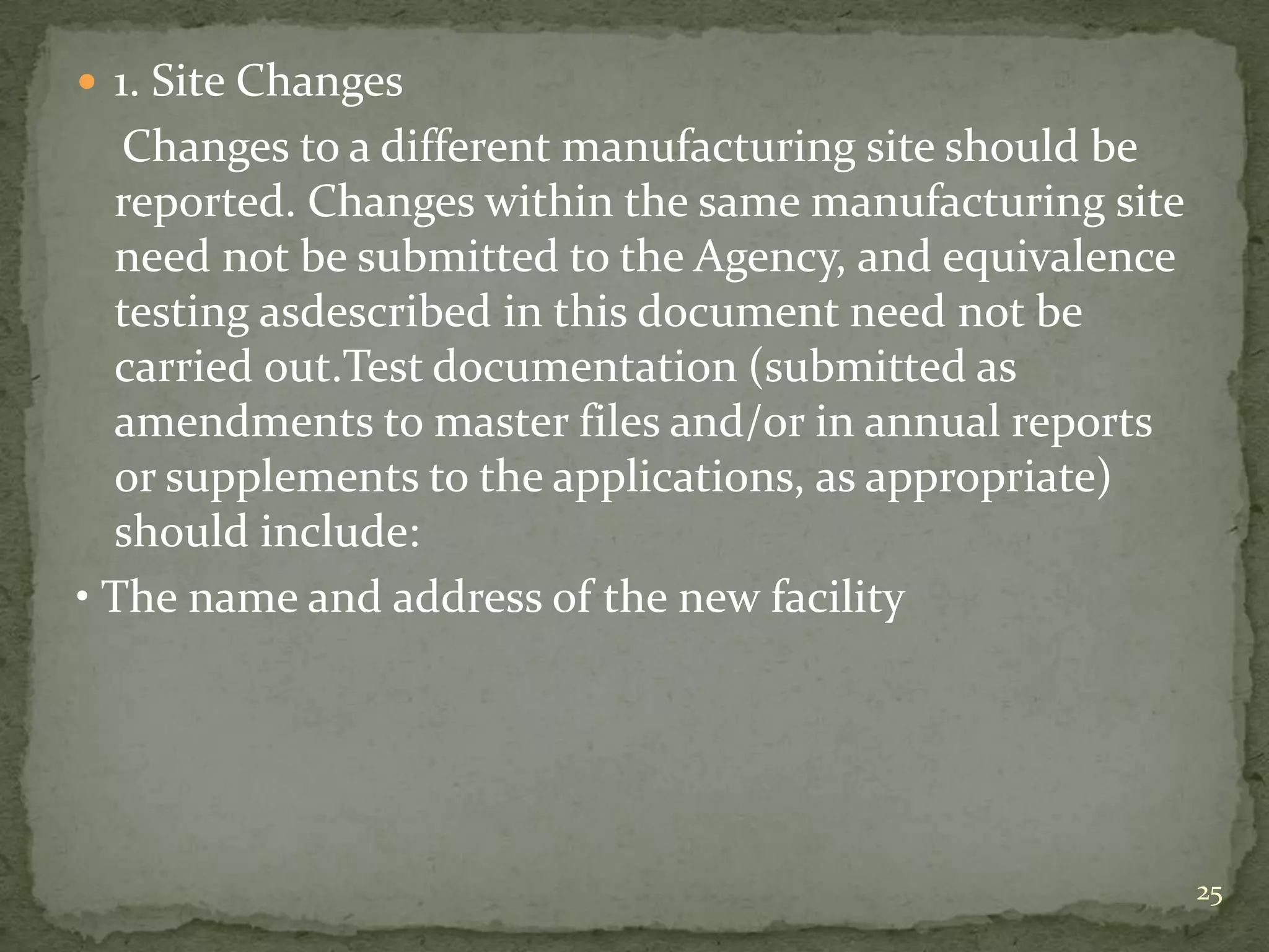  1. Site Changes
   Changes to a different manufacturing site should be
  reported. Changes within the same manufacturing site
  need not be submitted to the Agency, and equivalence
  testing asdescribed in this document need not be
  carried out.Test documentation (submitted as
  amendments to master files and/or in annual reports
  or supplements to the applications, as appropriate)
  should include:
• The name and address of the new facility




                                                         25
 