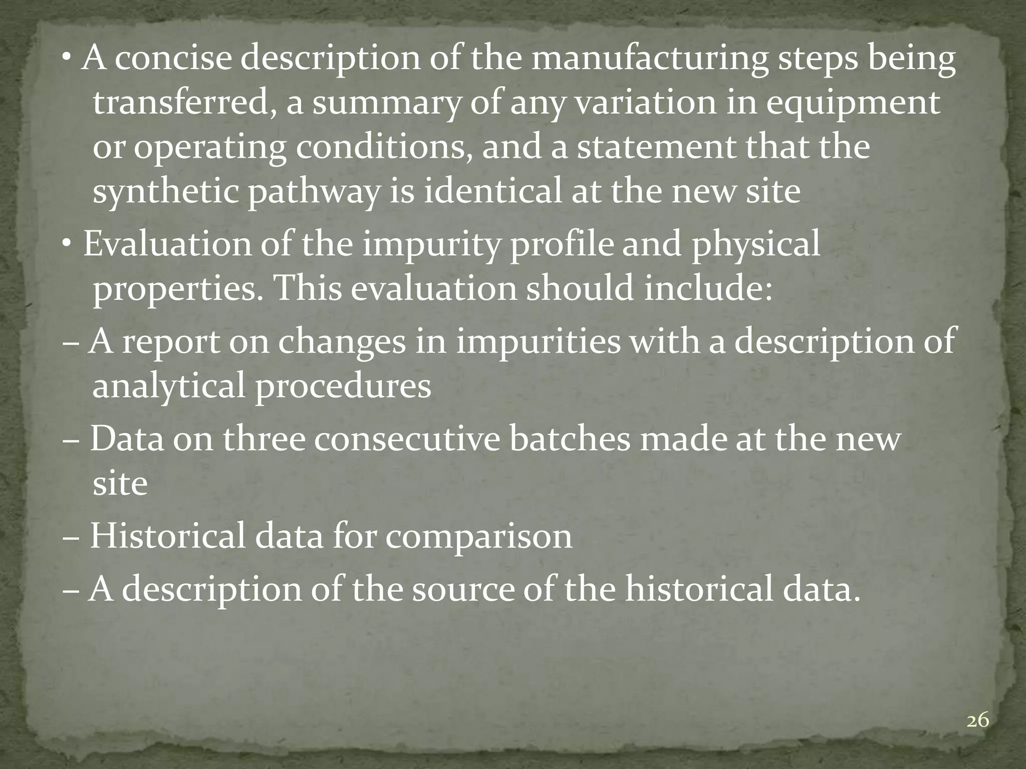 • A concise description of the manufacturing steps being
  transferred, a summary of any variation in equipment
  or operating conditions, and a statement that the
  synthetic pathway is identical at the new site
• Evaluation of the impurity profile and physical
  properties. This evaluation should include:
– A report on changes in impurities with a description of
  analytical procedures
– Data on three consecutive batches made at the new
  site
– Historical data for comparison
– A description of the source of the historical data.


                                                            26
 