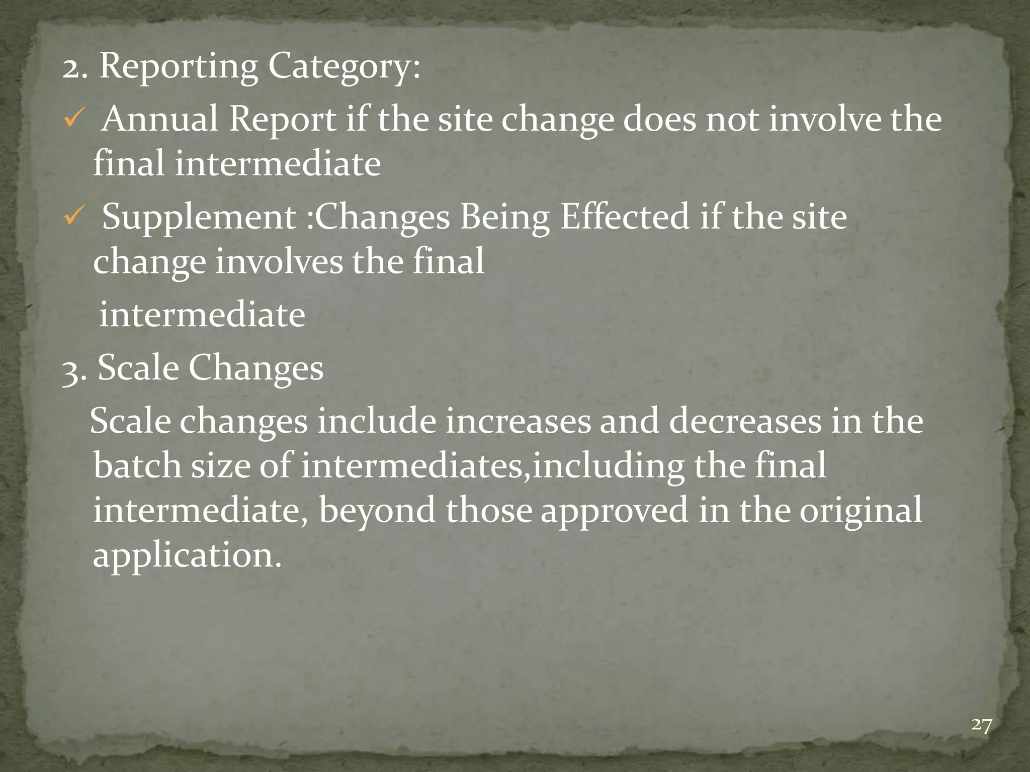 2. Reporting Category:
 Annual Report if the site change does not involve the
  final intermediate
 Supplement :Changes Being Effected if the site
  change involves the final
   intermediate
3. Scale Changes
  Scale changes include increases and decreases in the
  batch size of intermediates,including the final
  intermediate, beyond those approved in the original
  application.



                                                          27
 