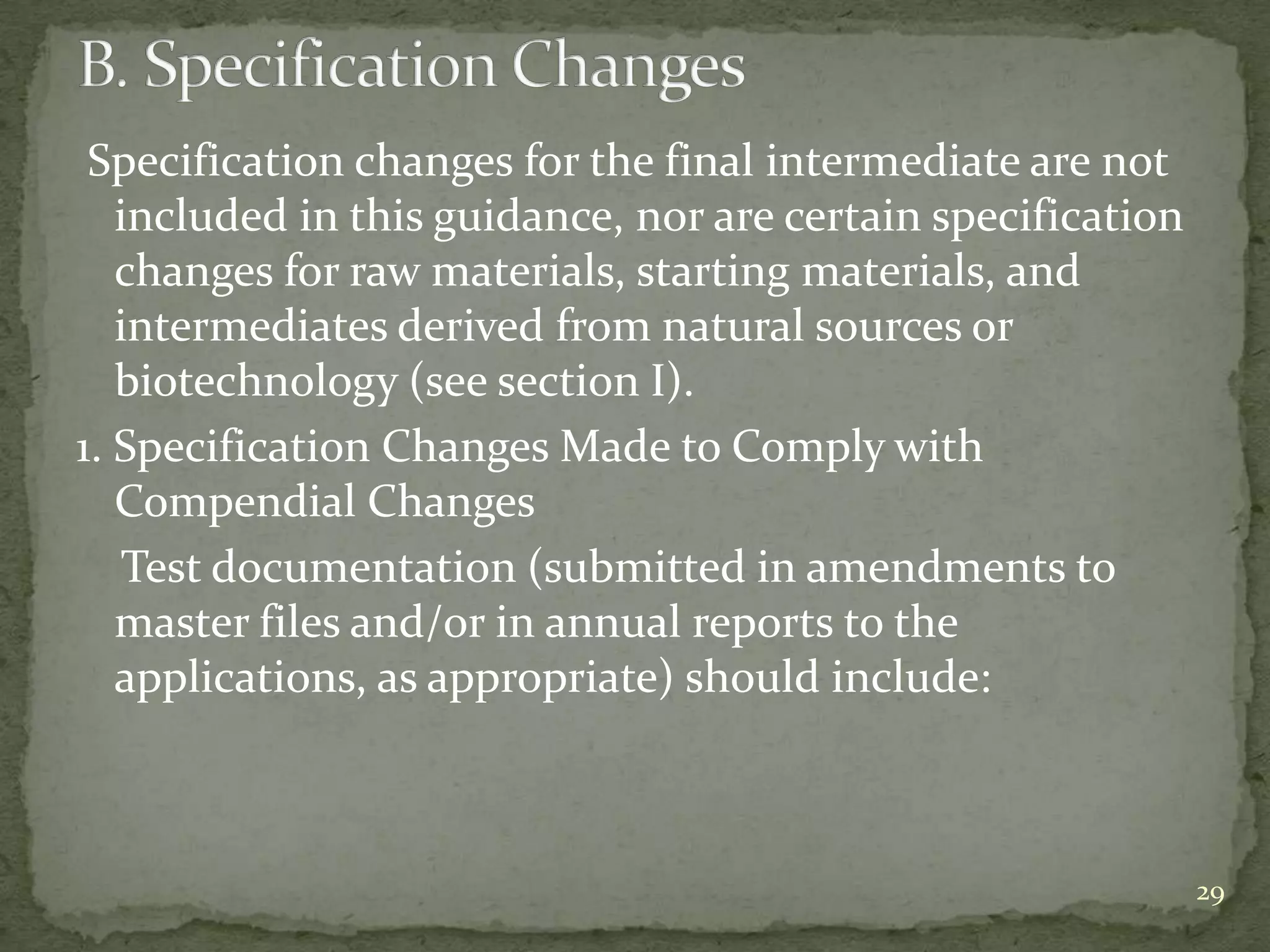 Specification changes for the final intermediate are not
   included in this guidance, nor are certain specification
   changes for raw materials, starting materials, and
   intermediates derived from natural sources or
   biotechnology (see section I).
1. Specification Changes Made to Comply with
   Compendial Changes
    Test documentation (submitted in amendments to
   master files and/or in annual reports to the
   applications, as appropriate) should include:



                                                              29
 
