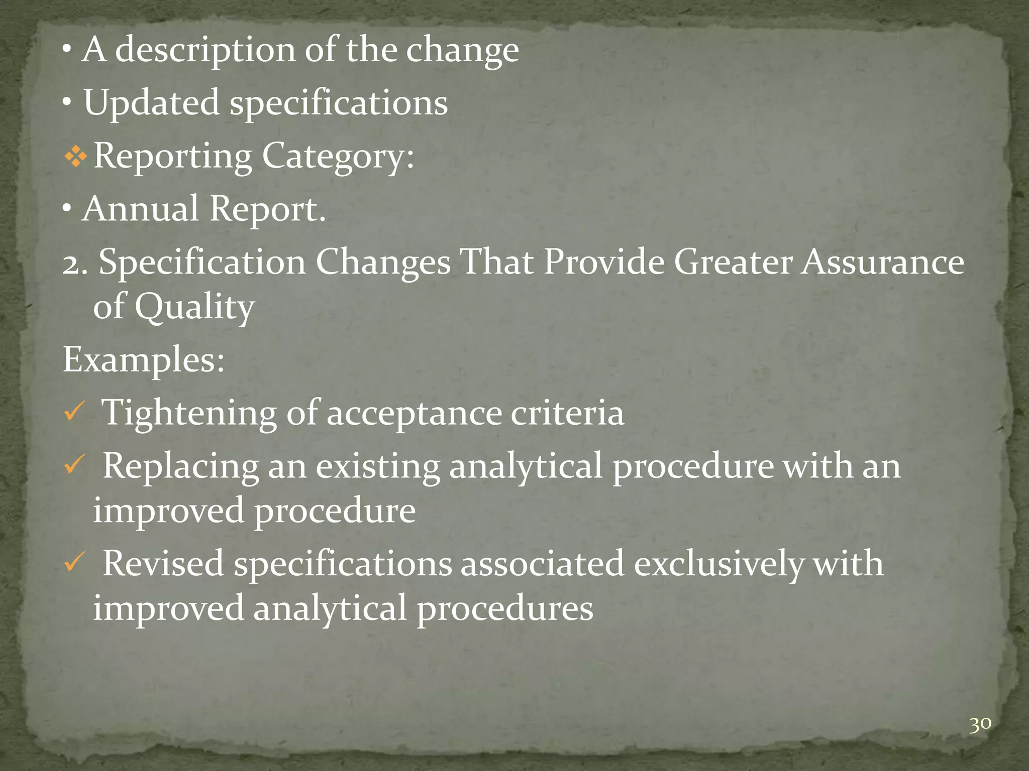• A description of the change
• Updated specifications
 Reporting Category:
• Annual Report.
2. Specification Changes That Provide Greater Assurance
  of Quality
Examples:
 Tightening of acceptance criteria
 Replacing an existing analytical procedure with an
  improved procedure
 Revised specifications associated exclusively with
  improved analytical procedures

                                                          30
 