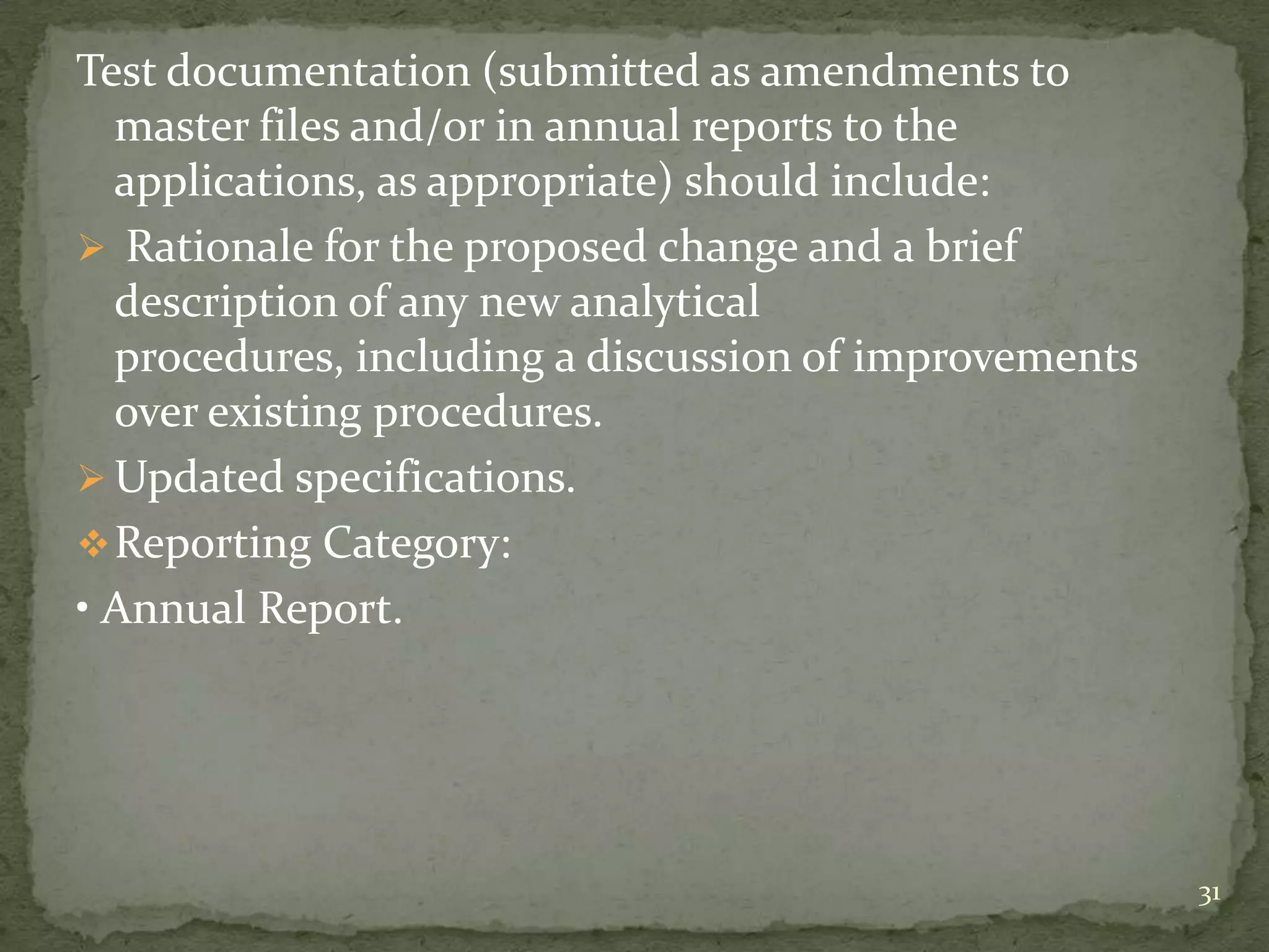 Test documentation (submitted as amendments to
  master files and/or in annual reports to the
  applications, as appropriate) should include:
 Rationale for the proposed change and a brief
  description of any new analytical
  procedures, including a discussion of improvements
  over existing procedures.
 Updated specifications.
 Reporting Category:
• Annual Report.




                                                       31
 
