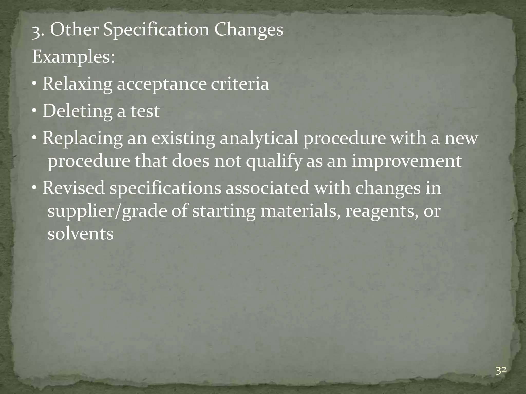 3. Other Specification Changes
Examples:
• Relaxing acceptance criteria
• Deleting a test
• Replacing an existing analytical procedure with a new
  procedure that does not qualify as an improvement
• Revised specifications associated with changes in
  supplier/grade of starting materials, reagents, or
  solvents




                                                          32
 