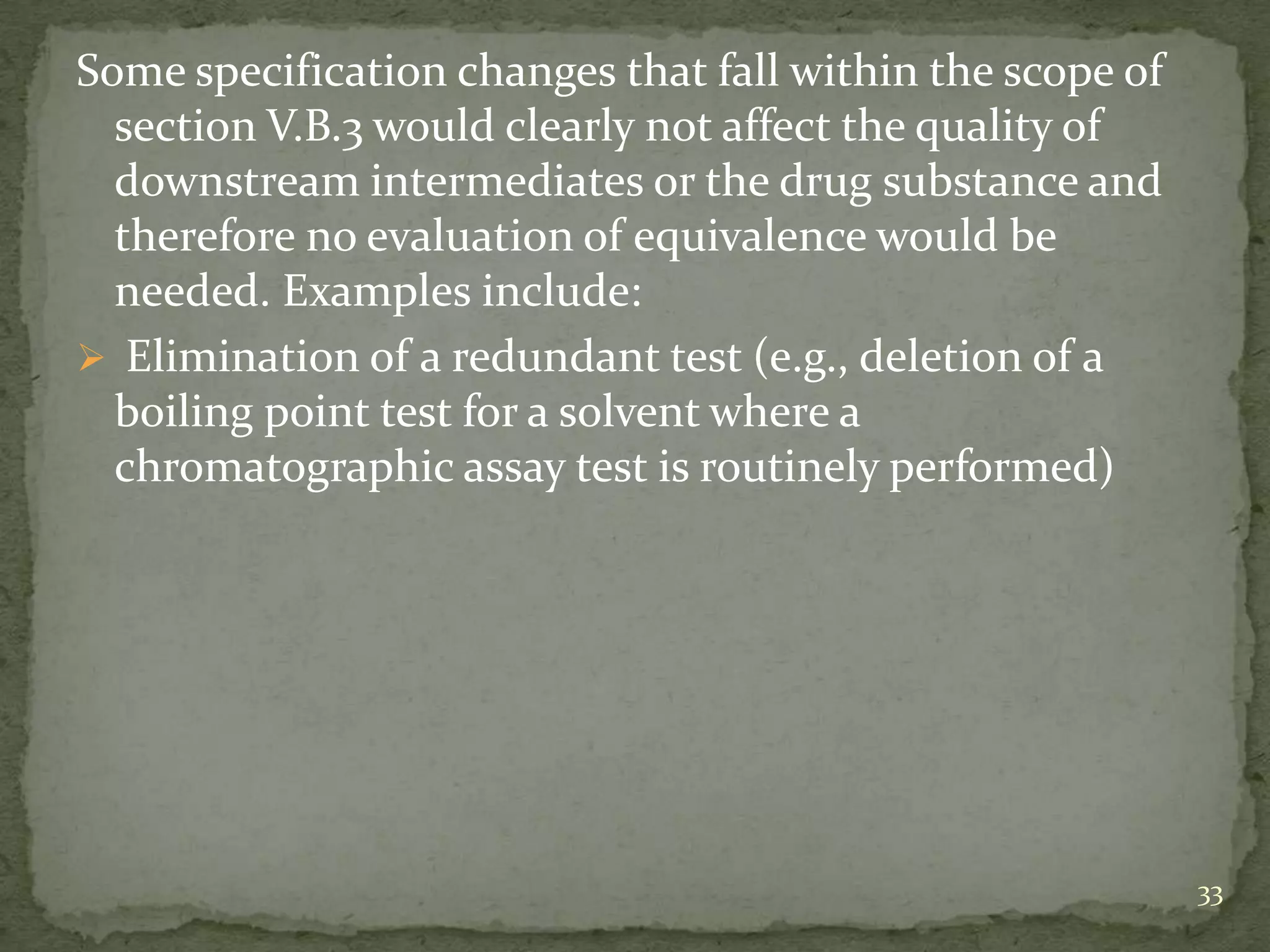 Some specification changes that fall within the scope of
  section V.B.3 would clearly not affect the quality of
  downstream intermediates or the drug substance and
  therefore no evaluation of equivalence would be
  needed. Examples include:
 Elimination of a redundant test (e.g., deletion of a
  boiling point test for a solvent where a
  chromatographic assay test is routinely performed)




                                                           33
 