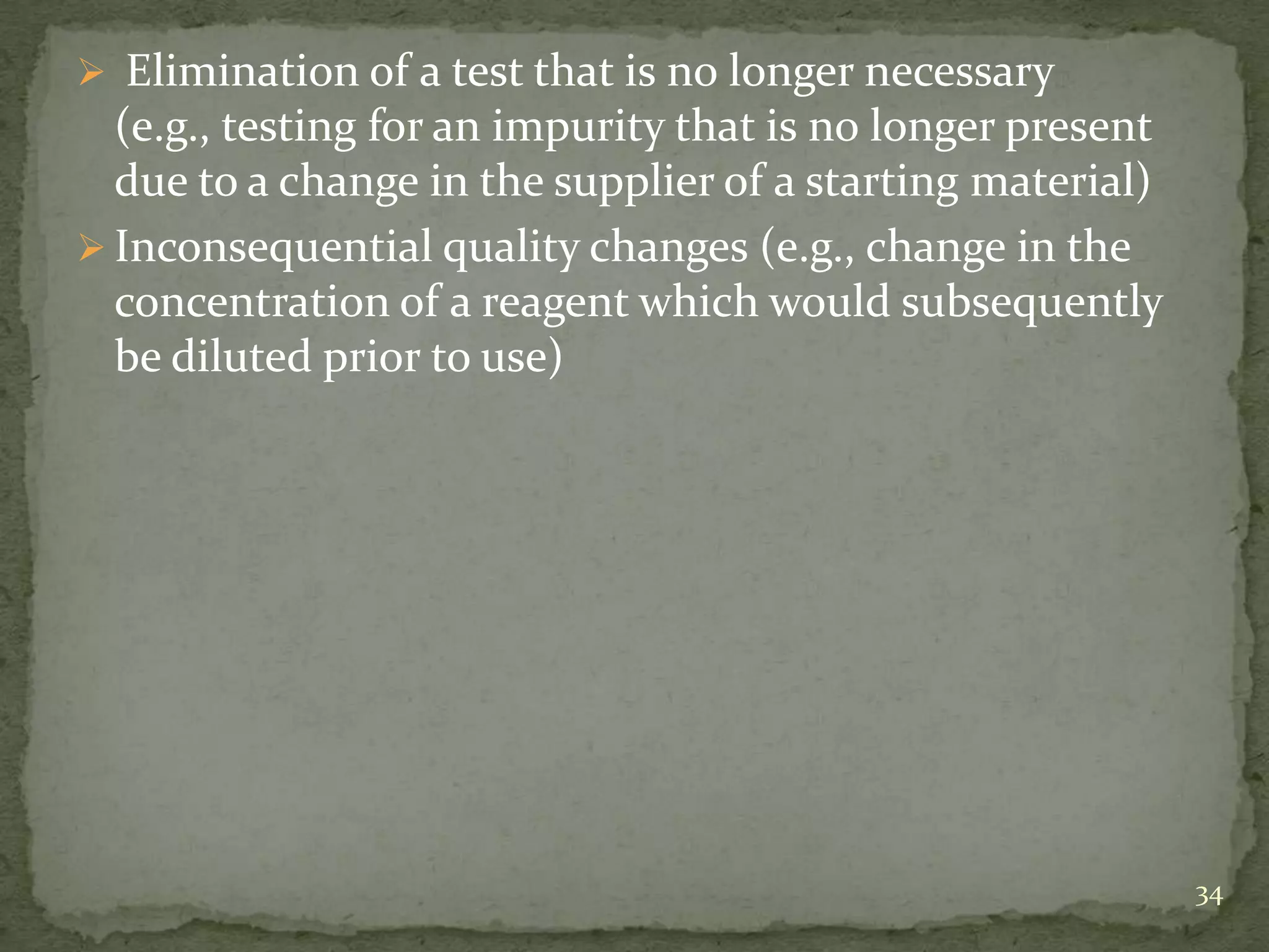  Elimination of a test that is no longer necessary
  (e.g., testing for an impurity that is no longer present
  due to a change in the supplier of a starting material)
 Inconsequential quality changes (e.g., change in the
  concentration of a reagent which would subsequently
  be diluted prior to use)




                                                             34
 