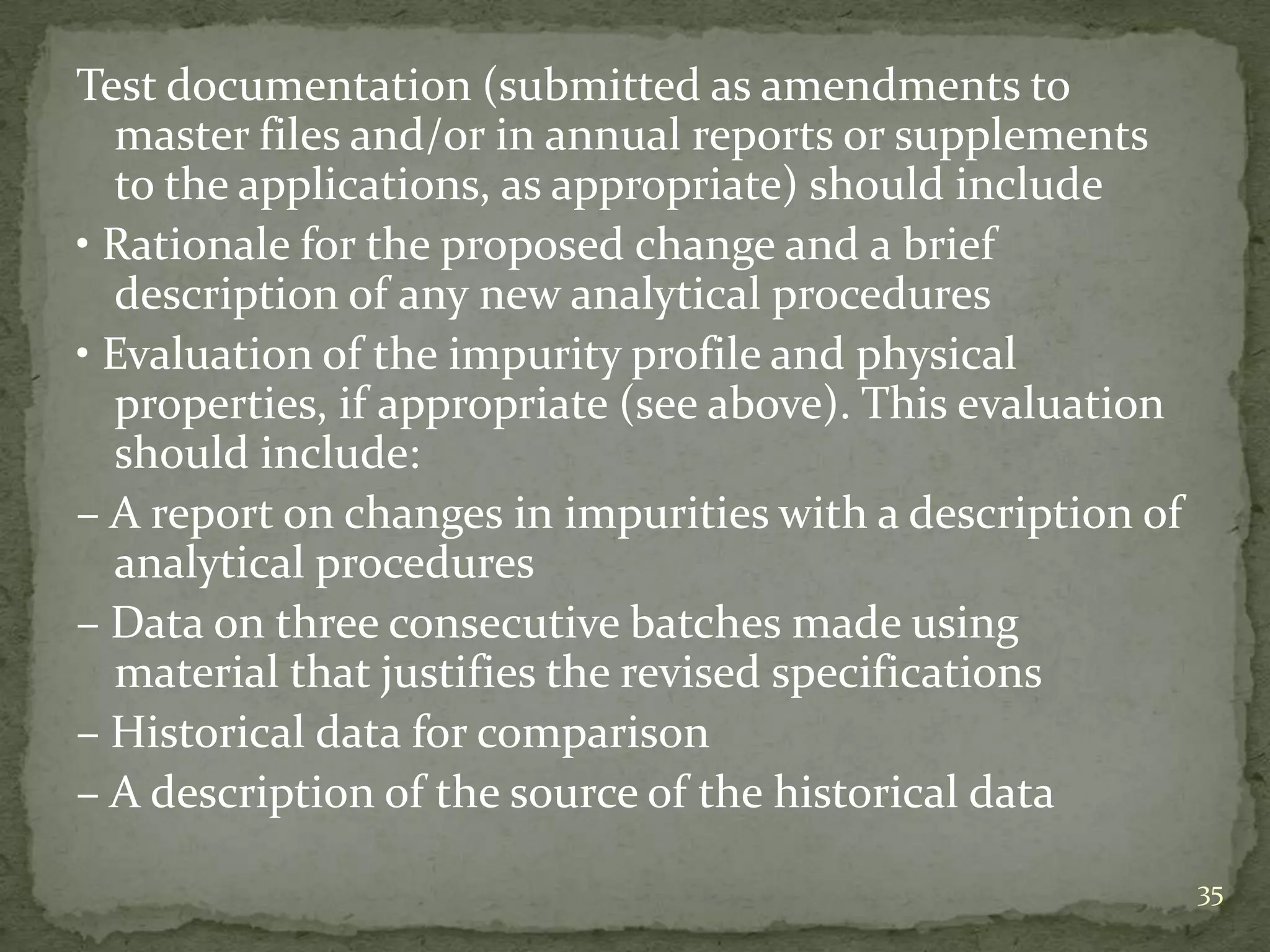 Test documentation (submitted as amendments to
  master files and/or in annual reports or supplements
  to the applications, as appropriate) should include
• Rationale for the proposed change and a brief
  description of any new analytical procedures
• Evaluation of the impurity profile and physical
  properties, if appropriate (see above). This evaluation
  should include:
– A report on changes in impurities with a description of
  analytical procedures
– Data on three consecutive batches made using
  material that justifies the revised specifications
– Historical data for comparison
– A description of the source of the historical data

                                                            35
 