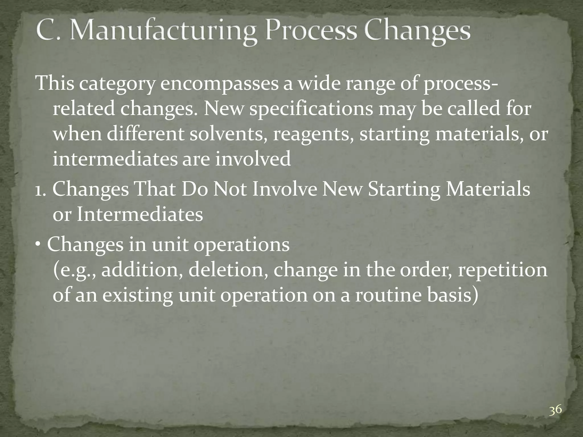 This category encompasses a wide range of process-
   related changes. New specifications may be called for
   when different solvents, reagents, starting materials, or
   intermediates are involved
1. Changes That Do Not Involve New Starting Materials
   or Intermediates
• Changes in unit operations
   (e.g., addition, deletion, change in the order, repetition
   of an existing unit operation on a routine basis)




                                                                36
 