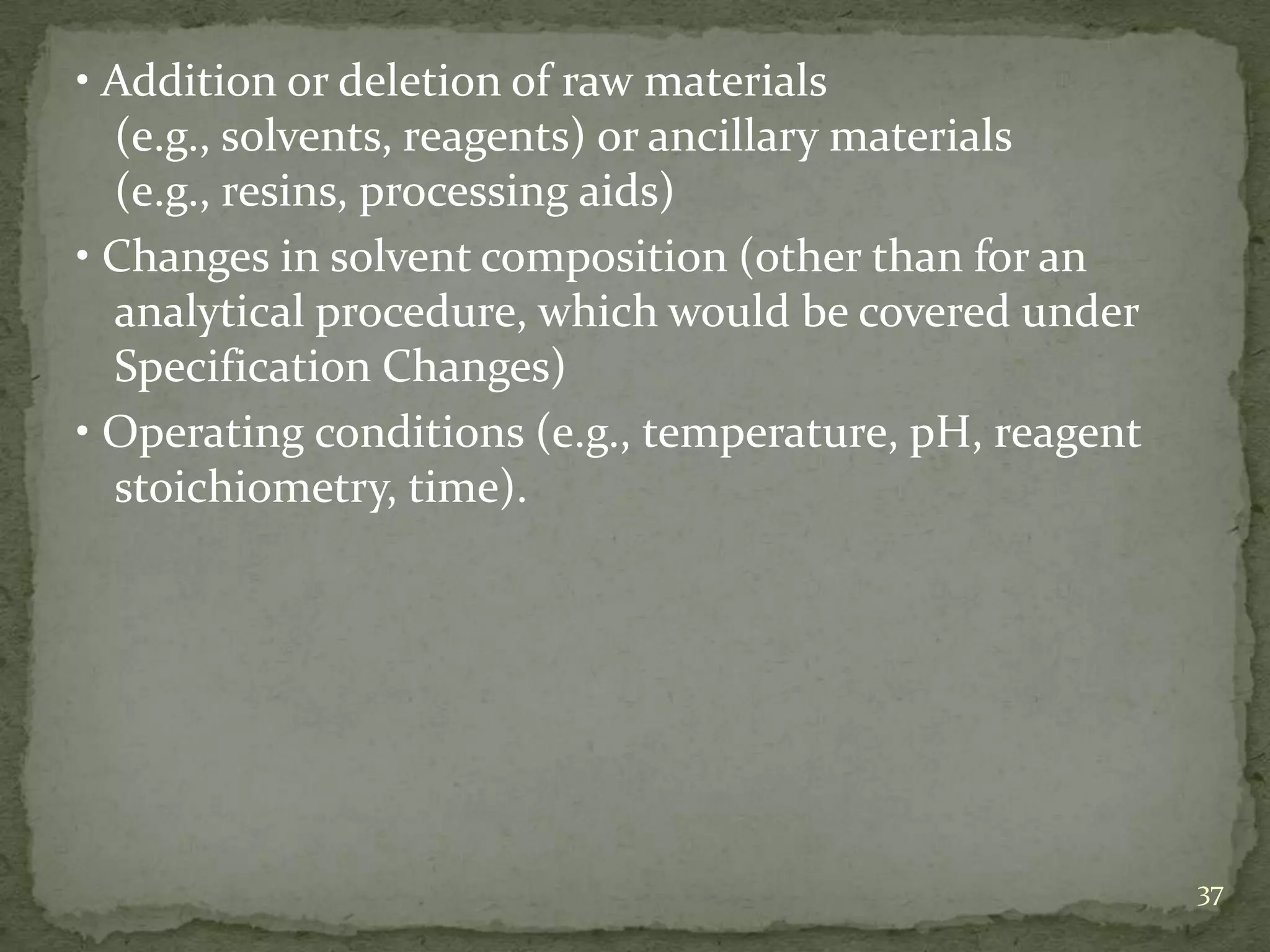 • Addition or deletion of raw materials
  (e.g., solvents, reagents) or ancillary materials
  (e.g., resins, processing aids)
• Changes in solvent composition (other than for an
  analytical procedure, which would be covered under
  Specification Changes)
• Operating conditions (e.g., temperature, pH, reagent
  stoichiometry, time).




                                                         37
 