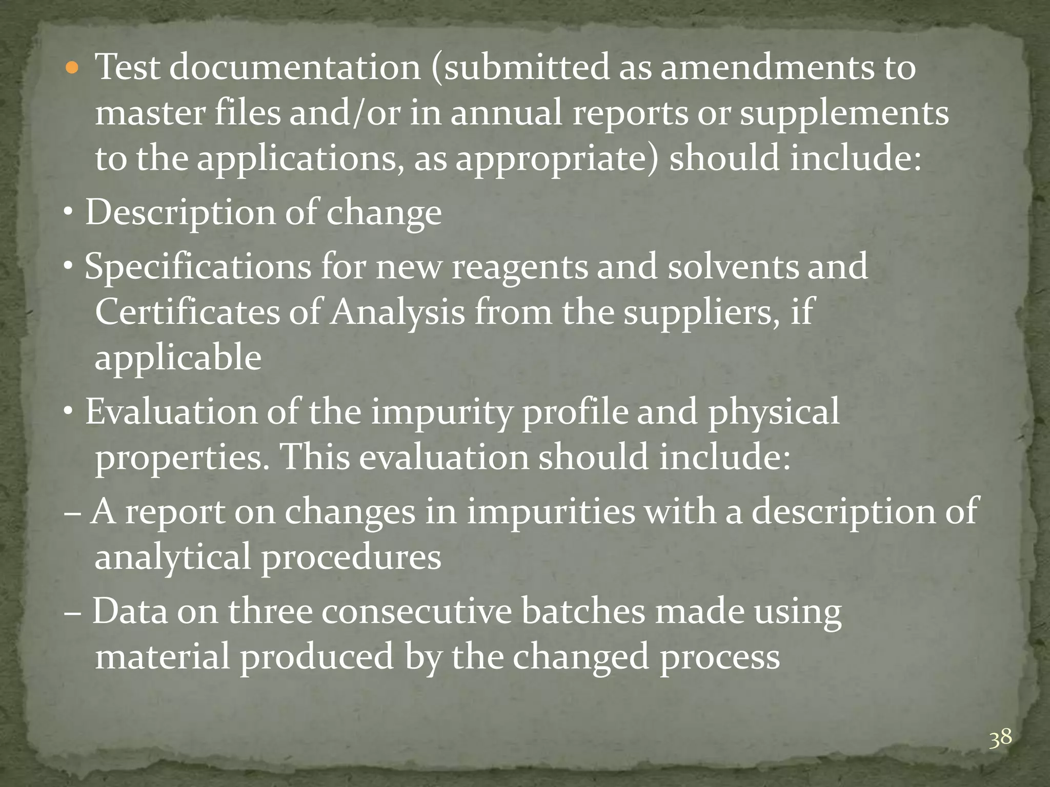 Test documentation (submitted as amendments to
   master files and/or in annual reports or supplements
   to the applications, as appropriate) should include:
• Description of change
• Specifications for new reagents and solvents and
   Certificates of Analysis from the suppliers, if
   applicable
• Evaluation of the impurity profile and physical
   properties. This evaluation should include:
– A report on changes in impurities with a description of
   analytical procedures
– Data on three consecutive batches made using
   material produced by the changed process
                                                            38
 