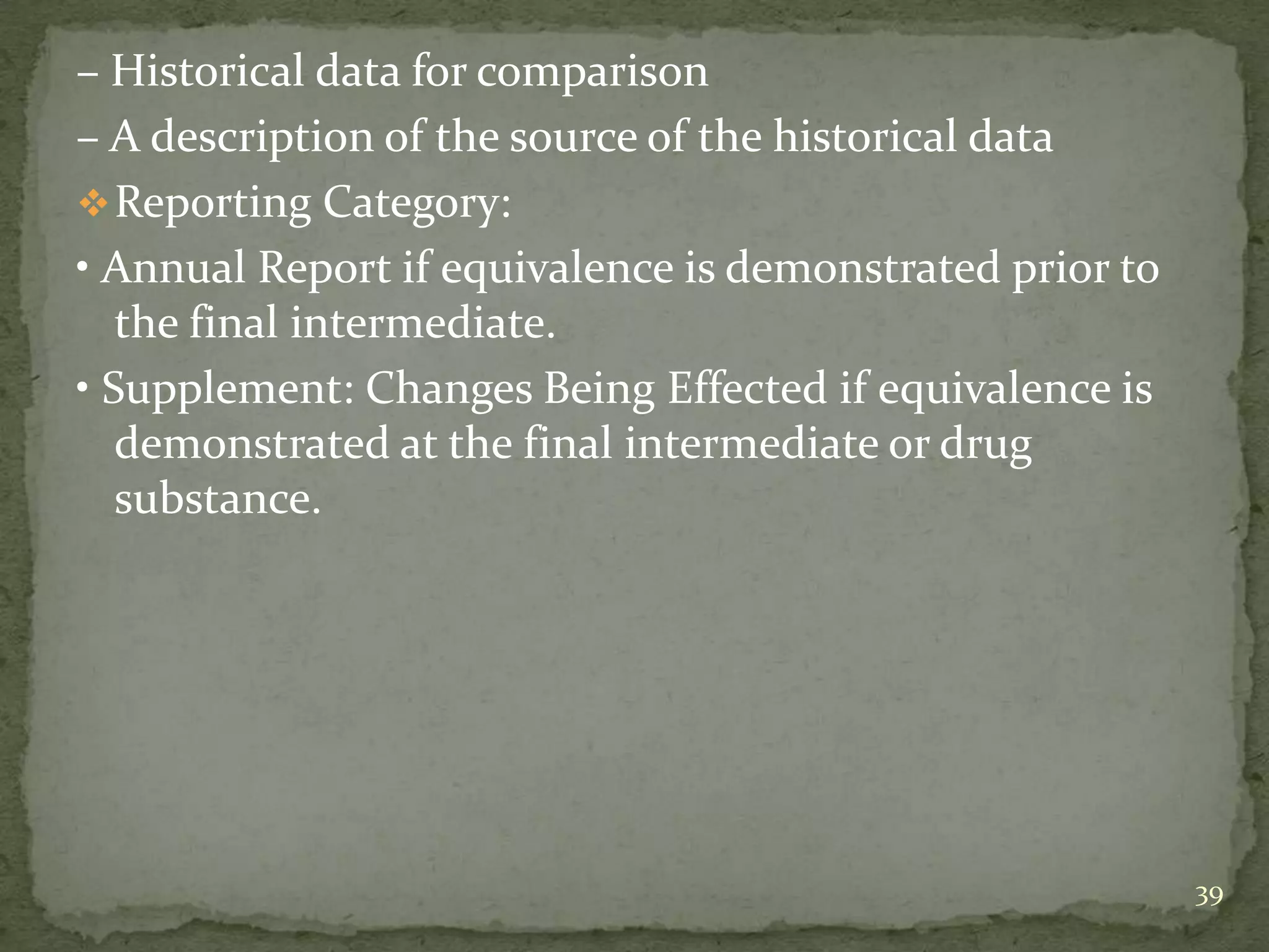 – Historical data for comparison
– A description of the source of the historical data
 Reporting Category:
• Annual Report if equivalence is demonstrated prior to
   the final intermediate.
• Supplement: Changes Being Effected if equivalence is
   demonstrated at the final intermediate or drug
   substance.




                                                          39
 