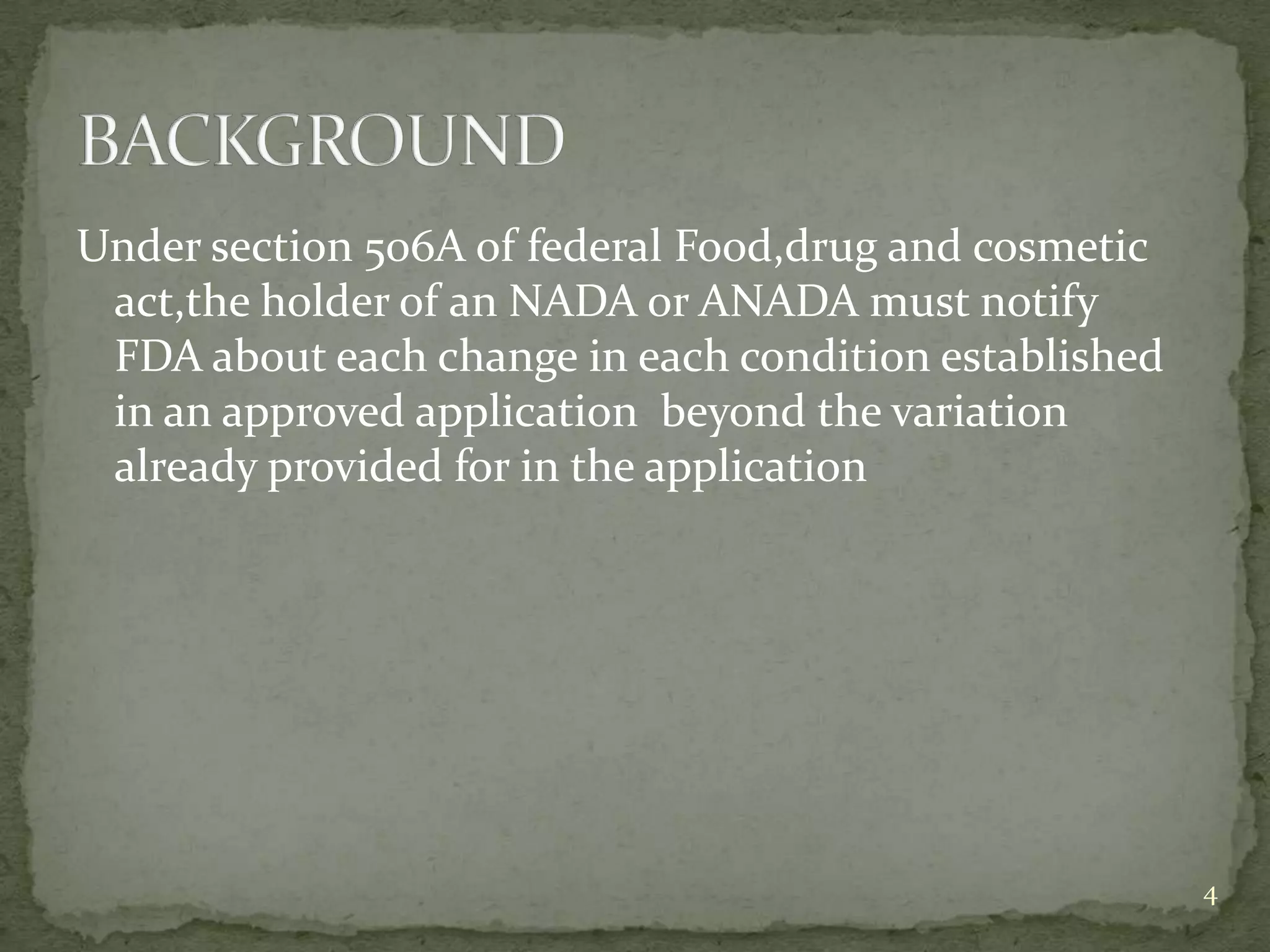 Under section 506A of federal Food,drug and cosmetic
 act,the holder of an NADA or ANADA must notify
 FDA about each change in each condition established
 in an approved application beyond the variation
 already provided for in the application




                                                       4
 