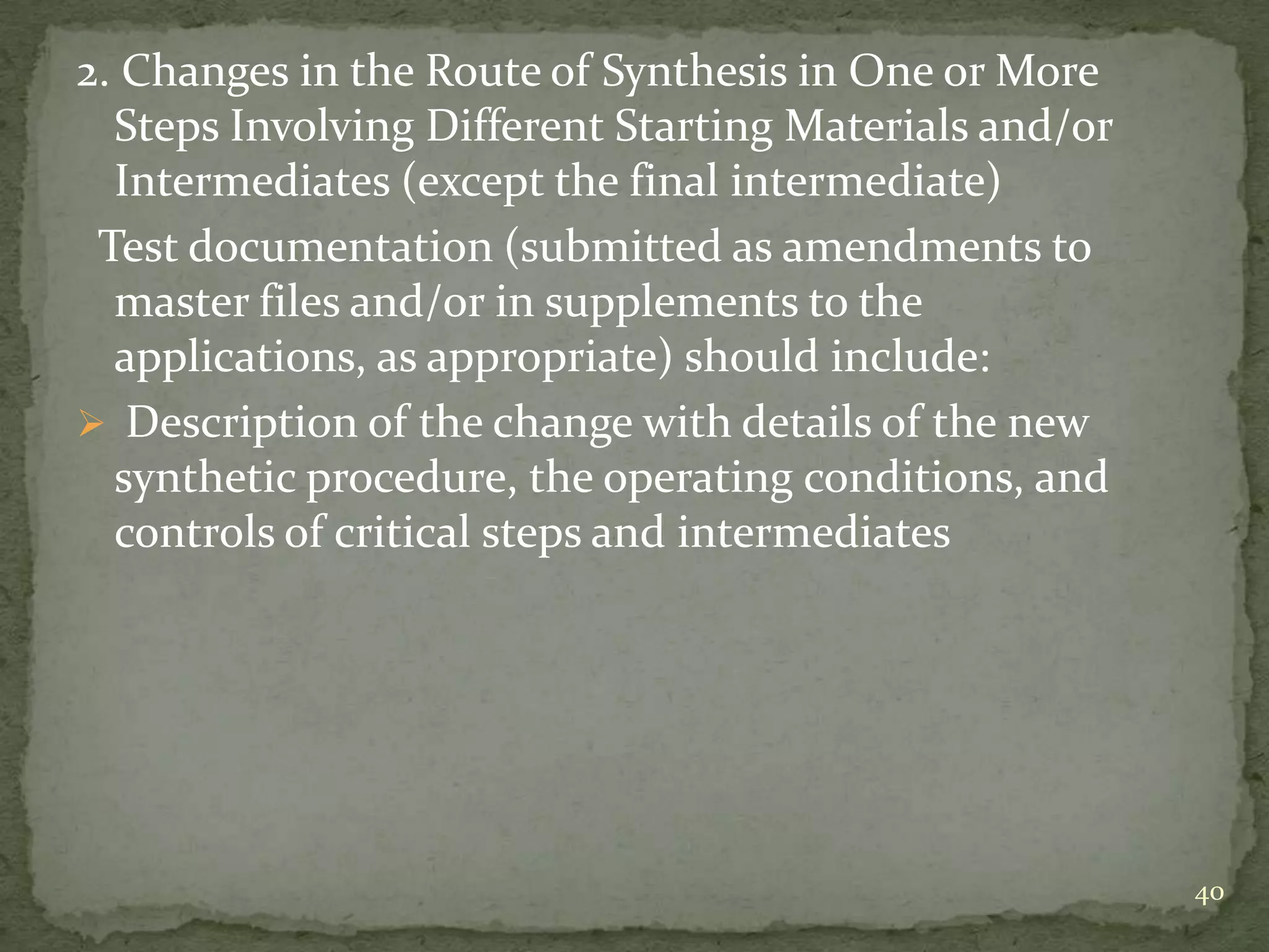 2. Changes in the Route of Synthesis in One or More
  Steps Involving Different Starting Materials and/or
  Intermediates (except the final intermediate)
 Test documentation (submitted as amendments to
  master files and/or in supplements to the
  applications, as appropriate) should include:
 Description of the change with details of the new
  synthetic procedure, the operating conditions, and
  controls of critical steps and intermediates




                                                        40
 
