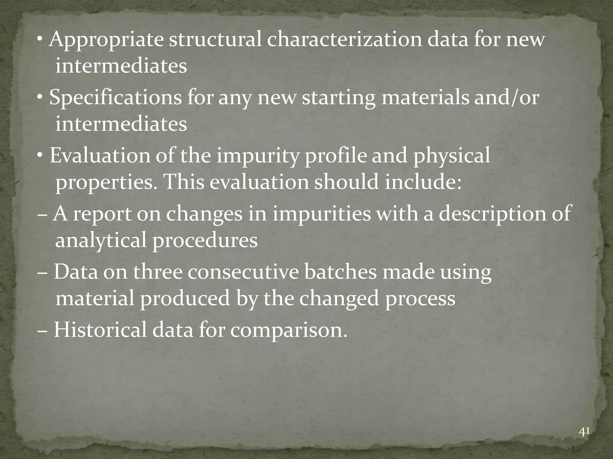 • Appropriate structural characterization data for new
   intermediates
• Specifications for any new starting materials and/or
   intermediates
• Evaluation of the impurity profile and physical
   properties. This evaluation should include:
– A report on changes in impurities with a description of
   analytical procedures
– Data on three consecutive batches made using
   material produced by the changed process
– Historical data for comparison.



                                                            41
 