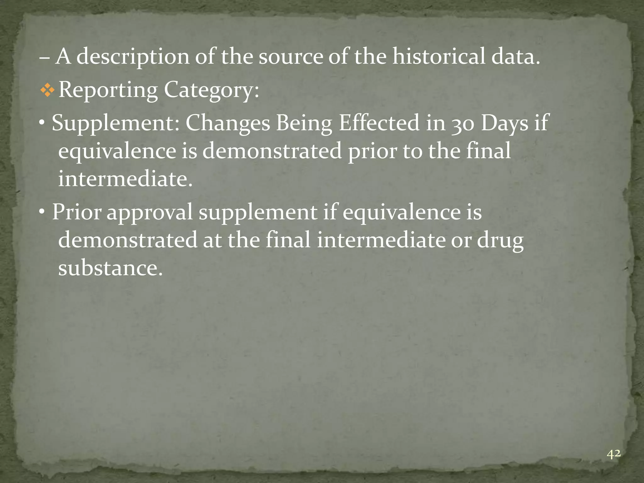 – A description of the source of the historical data.
 Reporting Category:
• Supplement: Changes Being Effected in 30 Days if
   equivalence is demonstrated prior to the final
   intermediate.
• Prior approval supplement if equivalence is
   demonstrated at the final intermediate or drug
   substance.




                                                        42
 