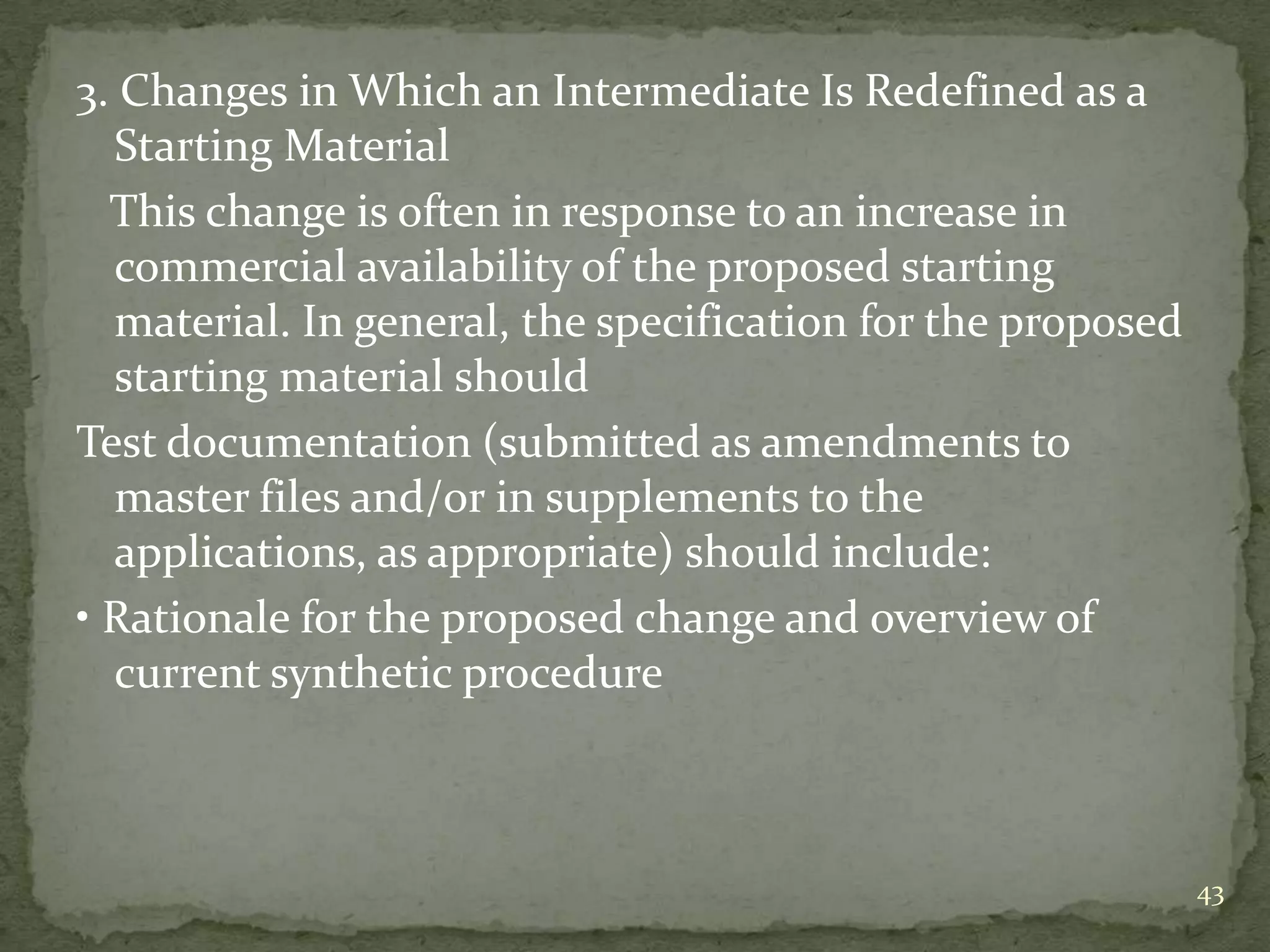 3. Changes in Which an Intermediate Is Redefined as a
  Starting Material
  This change is often in response to an increase in
  commercial availability of the proposed starting
  material. In general, the specification for the proposed
  starting material should
Test documentation (submitted as amendments to
  master files and/or in supplements to the
  applications, as appropriate) should include:
• Rationale for the proposed change and overview of
  current synthetic procedure



                                                             43
 